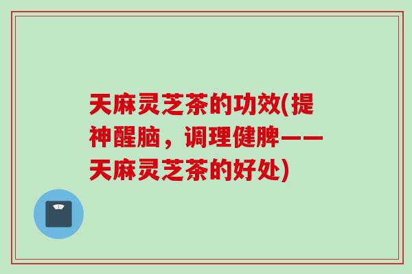 天麻灵芝茶的功效(提神醒脑，调理健脾——天麻灵芝茶的好处)