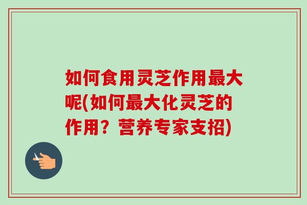 如何食用灵芝作用最大呢(如何最大化灵芝的作用？营养专家支招)