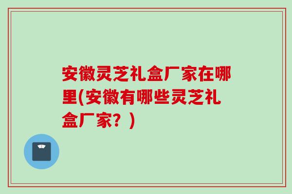 安徽灵芝礼盒厂家在哪里(安徽有哪些灵芝礼盒厂家？)