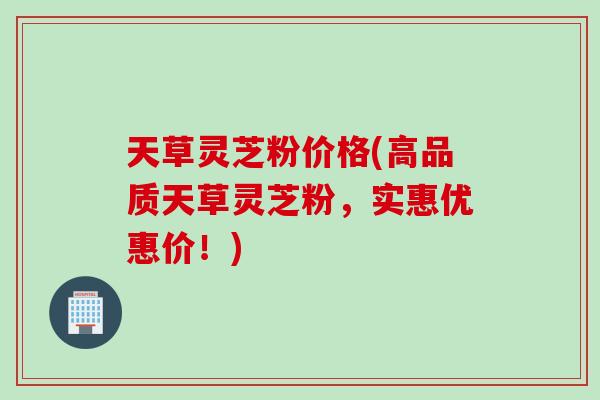 天草灵芝粉价格(高品质天草灵芝粉，实惠优惠价！)