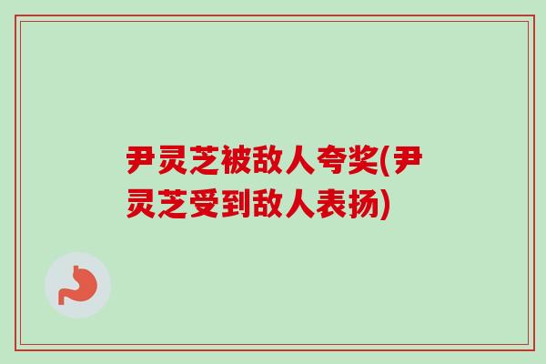 尹灵芝被敌人夸奖(尹灵芝受到敌人表扬)