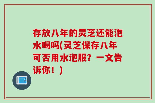 存放八年的灵芝还能泡水喝吗(灵芝保存八年可否用水泡服？一文告诉你！)