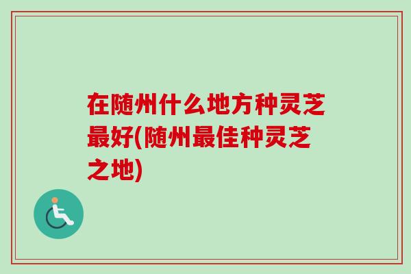 在随州什么地方种灵芝最好(随州最佳种灵芝之地)