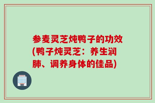 参麦灵芝炖鸭子的功效(鸭子炖灵芝：养生润肺、调养身体的佳品)