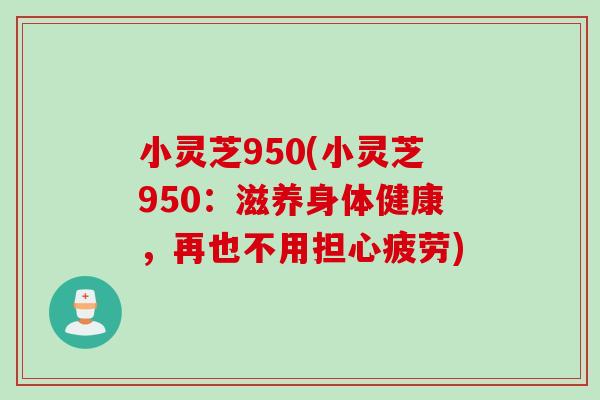 小灵芝950(小灵芝950:滋养身体健康,再也不用担心疲劳) 小灵芝950(小灵芝950:滋养身体健康,再也不用担心疲劳)