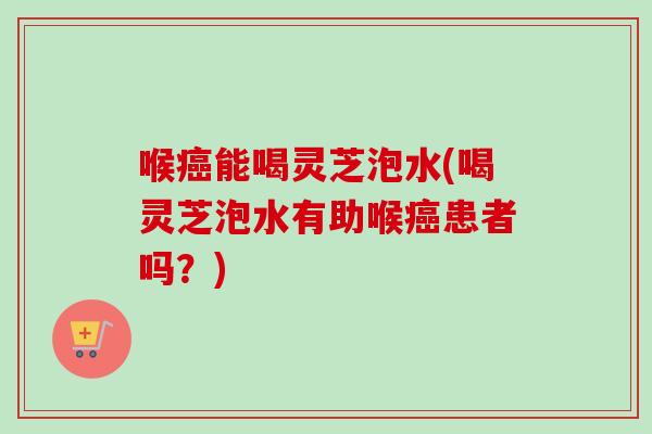 喉癌能喝灵芝泡水(喝灵芝泡水有助喉癌患者吗？)