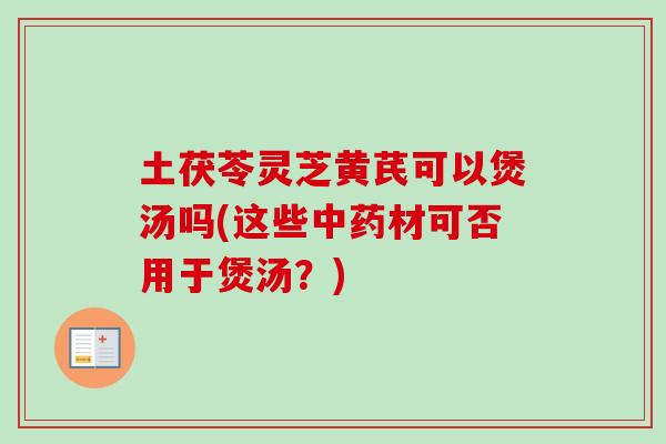 土茯苓灵芝黄芪可以煲汤吗(这些材可否用于煲汤?) 土茯苓灵芝黄芪可以煲汤吗(这些材可否用于煲汤?)