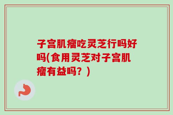 子宫肌瘤吃灵芝行吗好吗(食用灵芝对子宫肌瘤有益吗？)