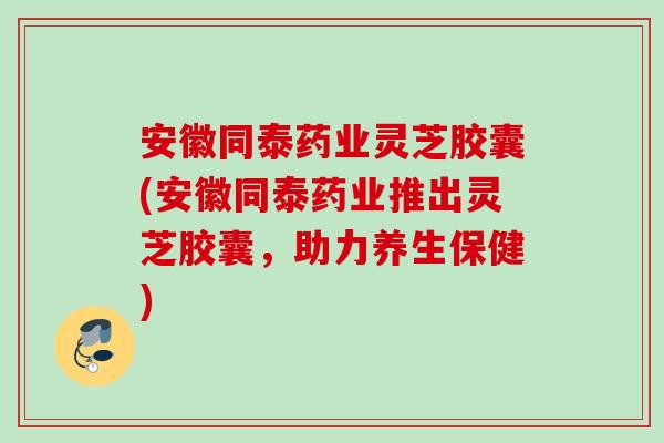 安徽同泰药业灵芝胶囊(安徽同泰药业推出灵芝胶囊，助力养生保健)