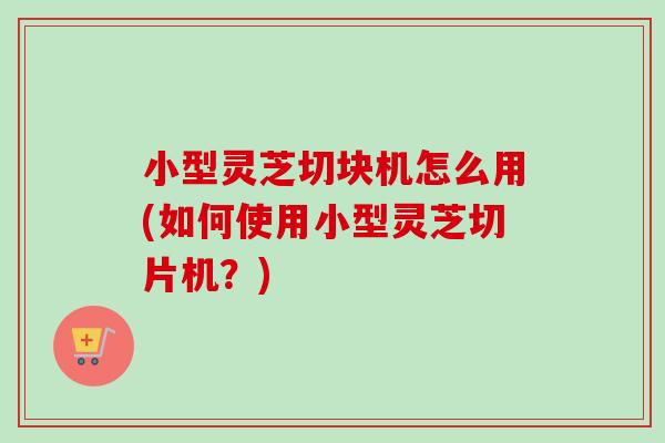 小型灵芝切块机怎么用(如何使用小型灵芝切片机？)