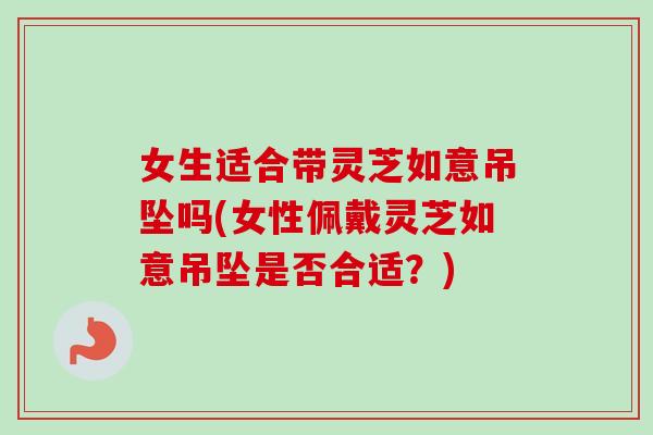 女生适合带灵芝如意吊坠吗(女性佩戴灵芝如意吊坠是否合适?) 女生适合带灵芝如意吊坠吗(女性佩戴灵芝如意吊坠是否合适?)