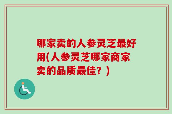 哪家卖的人参灵芝最好用(人参灵芝哪家商家卖的品质最佳？)