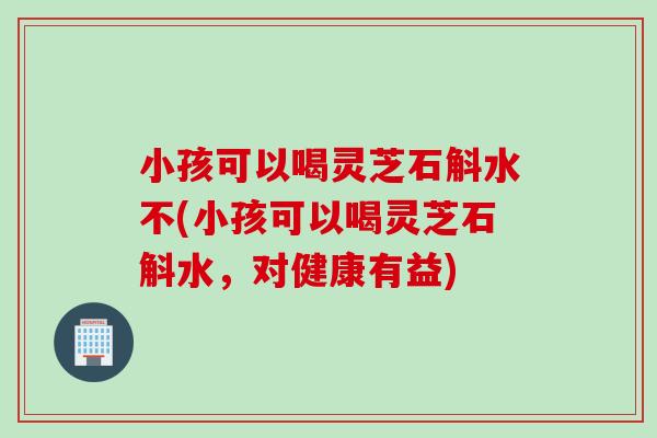 小孩可以喝灵芝石斛水不(小孩可以喝灵芝石斛水，对健康有益)