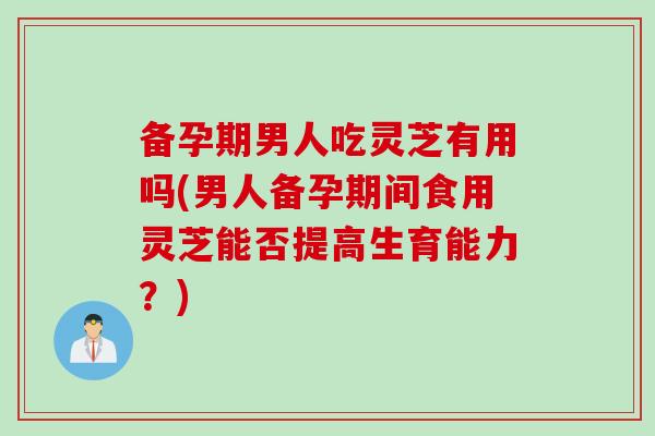 备孕期男人吃灵芝有用吗(男人备孕期间食用灵芝能否提高生育能力？)