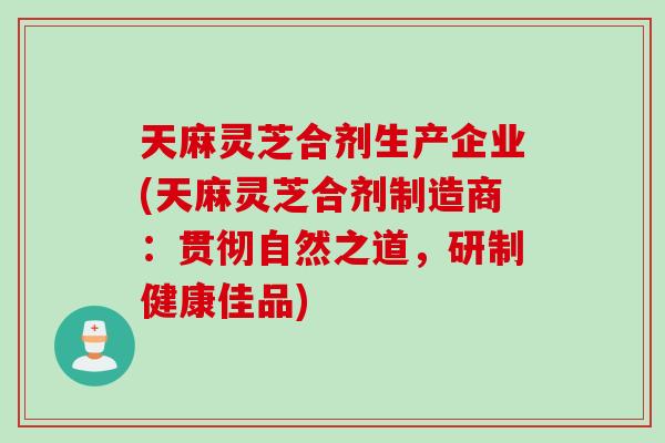 天麻灵芝合剂生产企业(天麻灵芝合剂制造商：贯彻自然之道，研制健康佳品)