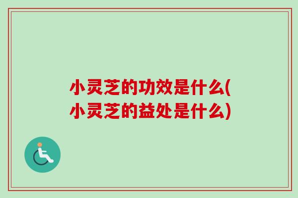 小灵芝的功效是什么(小灵芝的益处是什么)
