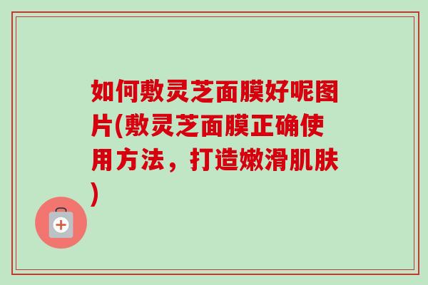 如何敷灵芝面膜好呢图片(敷灵芝面膜正确使用方法，打造嫩滑肌肤)