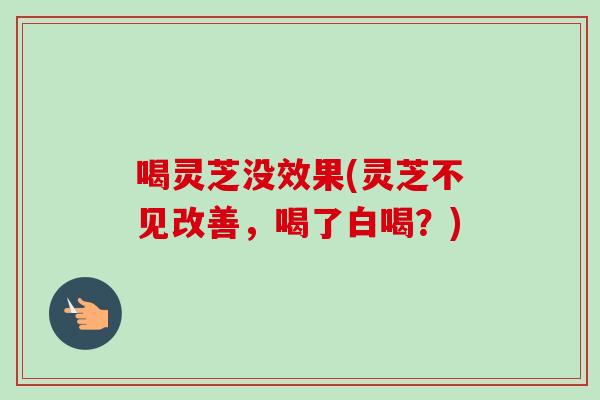 喝灵芝没效果(灵芝不见改善，喝了白喝？)