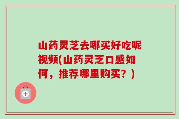 山药灵芝去哪买好吃呢视频(山药灵芝口感如何，推荐哪里购买？)