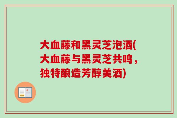 大血藤和黑灵芝泡酒(大血藤与黑灵芝共鸣，独特酿造芳醇美酒)