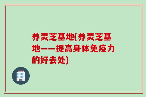 养灵芝基地(养灵芝基地——提高身体免疫力的好去处)