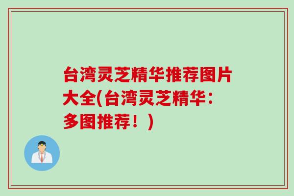 台湾灵芝精华推荐图片大全(台湾灵芝精华:多图推荐!) 台湾灵芝精华推荐图片大全(台湾灵芝精华:多图推荐!)