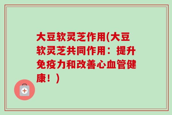 大豆软灵芝作用(大豆软灵芝共同作用：提升免疫力和改善心血管健康！)