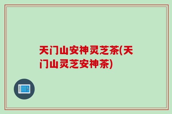 天门山安神灵芝茶(天门山灵芝安神茶)