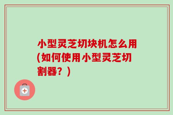 小型灵芝切块机怎么用(如何使用小型灵芝切割器？)