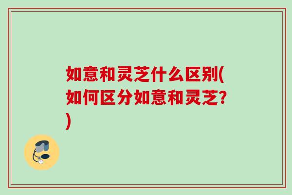 如意和灵芝什么区别(如何区分如意和灵芝？)