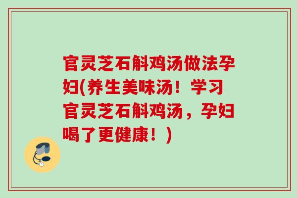 官灵芝石斛鸡汤做法孕妇(养生美味汤！学习官灵芝石斛鸡汤，孕妇喝了更健康！)