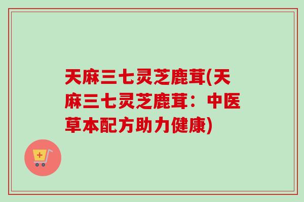 天麻三七灵芝鹿茸(天麻三七灵芝鹿茸:中医草本配方助力健康) 天麻三七灵芝鹿茸(天麻三七灵芝鹿茸:中医草本配方助力健康)