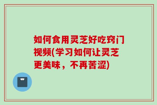 如何食用灵芝好吃窍门视频(学习如何让灵芝更美味，不再苦涩)