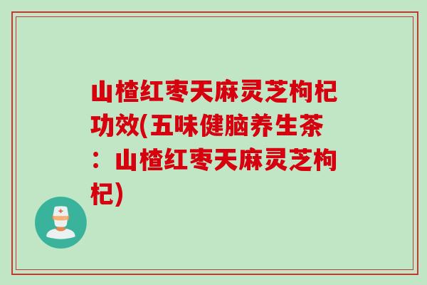 山楂红枣天麻灵芝枸杞功效(五味健脑养生茶：山楂红枣天麻灵芝枸杞)