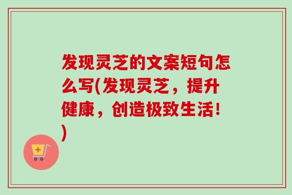 发现灵芝的文案短句怎么写(发现灵芝，提升健康，创造极致生活！)