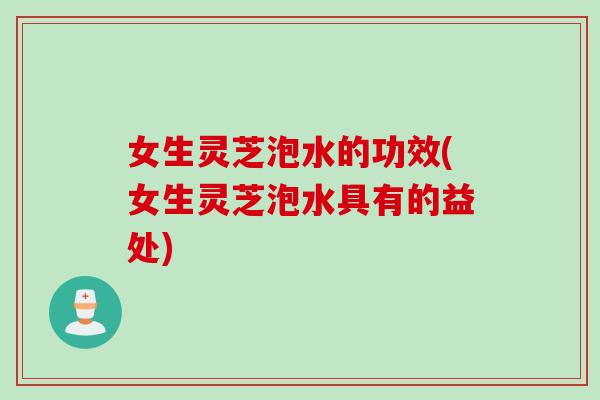 女生灵芝泡水的功效(女生灵芝泡水具有的益处)