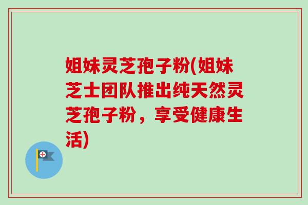 姐妹灵芝孢子粉(姐妹芝士团队推出纯天然灵芝孢子粉，享受健康生活)