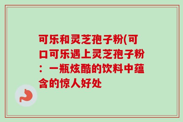 可乐和灵芝孢子粉(可口可乐遇上灵芝孢子粉:一瓶炫酷的饮料中蕴含的惊人好处 可乐和灵芝孢子粉(可口可乐遇上灵芝孢子粉:一瓶炫酷的饮料中蕴含的惊人好处