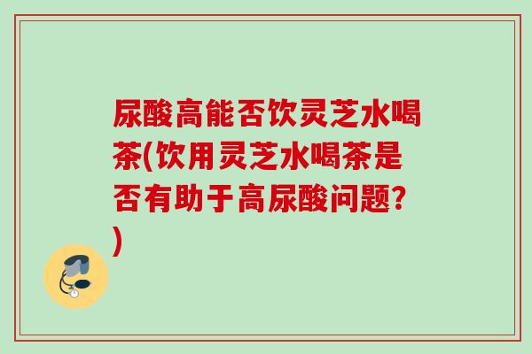 尿酸高能否饮灵芝水喝茶(饮用灵芝水喝茶是否有助于高尿酸问题？)