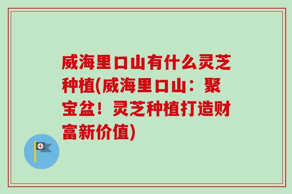 威海里口山有什么灵芝种植(威海里口山：聚宝盆！灵芝种植打造财富新价值)