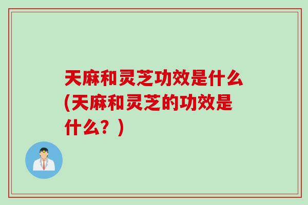 天麻和灵芝功效是什么(天麻和灵芝的功效是什么？)