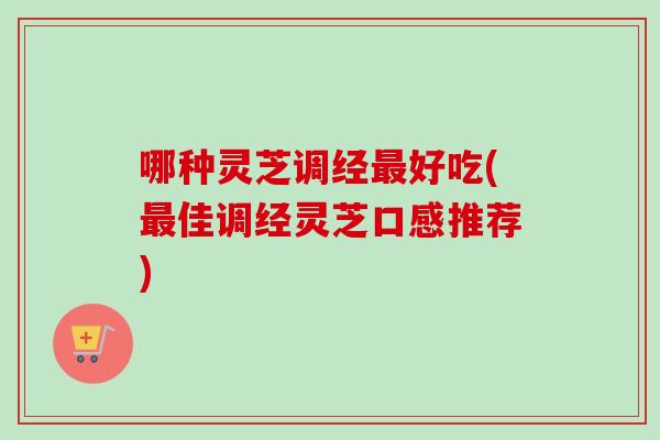 哪种灵芝调经最好吃(最佳调经灵芝口感推荐)