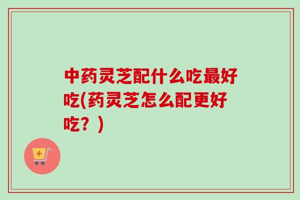 中药灵芝配什么吃最好吃(药灵芝怎么配更好吃？)