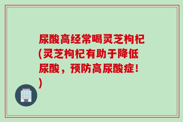 尿酸高经常喝灵芝枸杞(灵芝枸杞有助于降低尿酸，预防高尿酸症！)