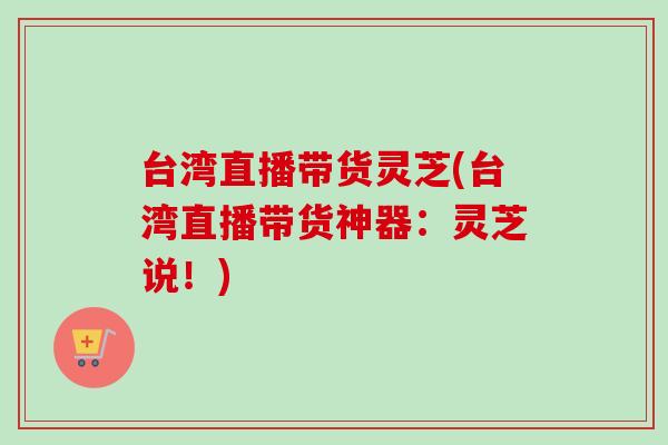 台湾直播带货灵芝(台湾直播带货神器：灵芝说！)