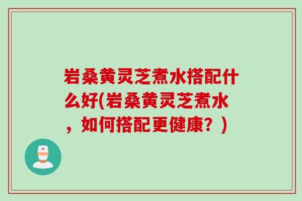 岩桑黄灵芝煮水搭配什么好(岩桑黄灵芝煮水，如何搭配更健康？)