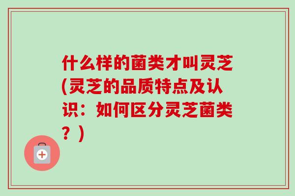 什么样的菌类才叫灵芝(灵芝的品质特点及认识：如何区分灵芝菌类？)