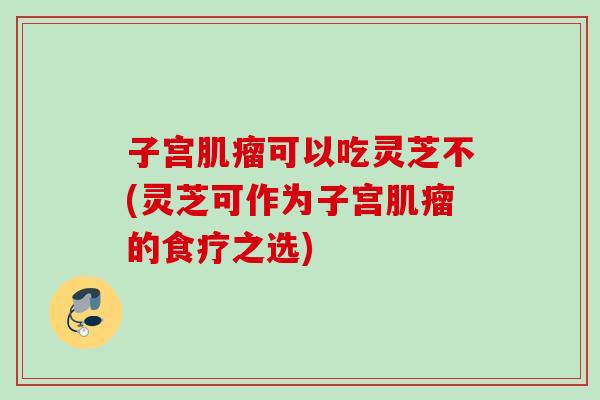 子宫肌瘤可以吃灵芝不(灵芝可作为子宫肌瘤的食疗之选)