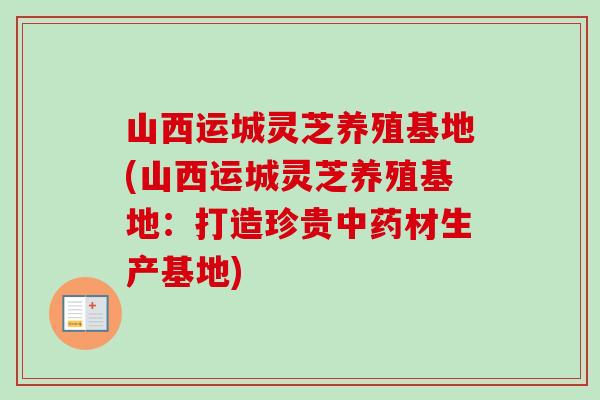 山西运城灵芝养殖基地(山西运城灵芝养殖基地：打造珍贵中药材生产基地)