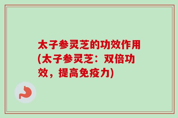 太子参灵芝的功效作用(太子参灵芝：双倍功效，提高免疫力)